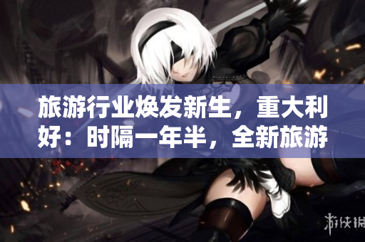 旅游行业焕发新生，重大利好：时隔一年半，全新旅游产品发布！