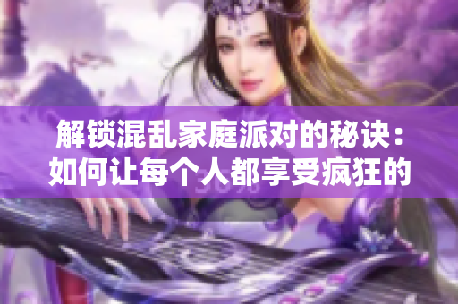 解锁混乱家庭派对的秘诀：如何让每个人都享受疯狂的时光
