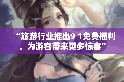 “旅游行业推出9 1免费福利，为游客带来更多惊喜”