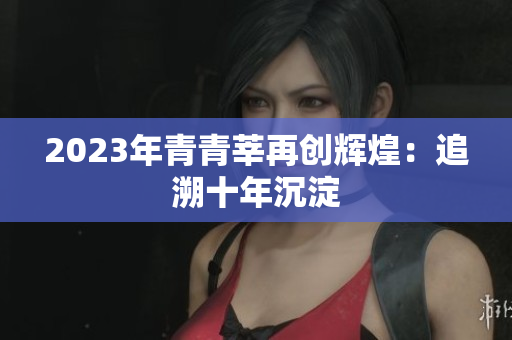 2023年青青莘再创辉煌：追溯十年沉淀