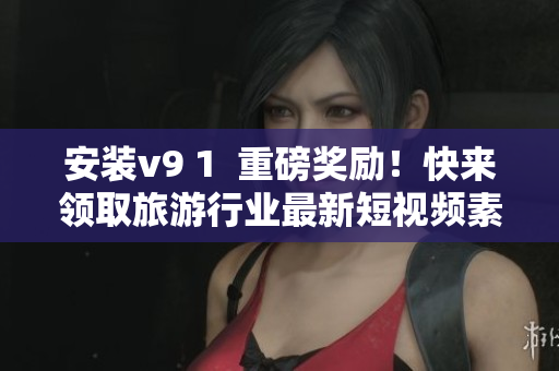 安装v9 1  重磅奖励！快来领取旅游行业最新短视频素材！