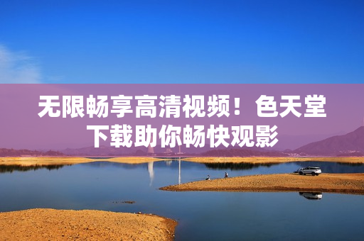 无限畅享高清视频！色天堂下载助你畅快观影