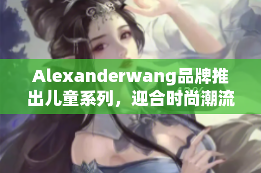 Alexanderwang品牌推出儿童系列，迎合时尚潮流