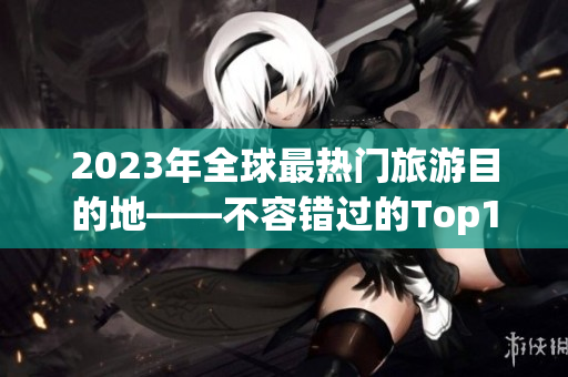 2023年全球最热门旅游目的地——不容错过的Top10！