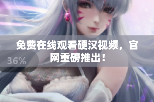 免费在线观看硬汉视频，官网重磅推出！