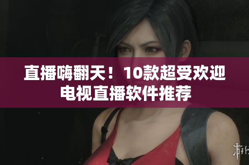 直播嗨翻天！10款超受欢迎电视直播软件推荐