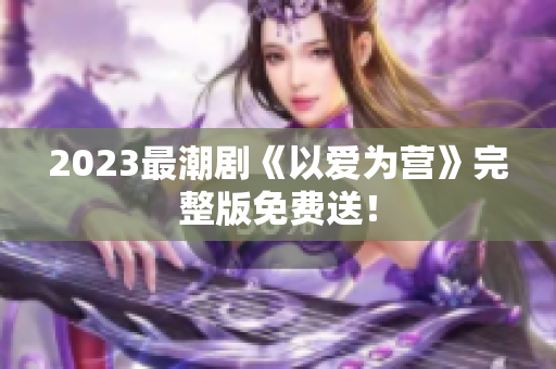2023最潮剧《以爱为营》完整版免费送！