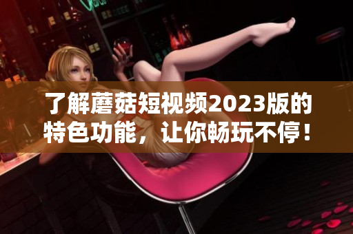 了解蘑菇短视频2023版的特色功能，让你畅玩不停！