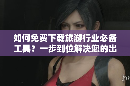 如何免费下载旅游行业必备工具？一步到位解决您的出行需求！