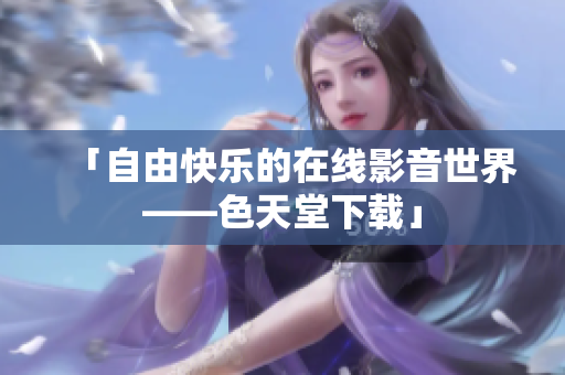 「自由快乐的在线影音世界——色天堂下载」