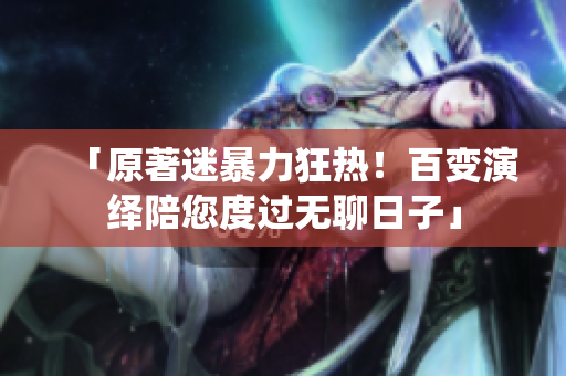 「原著迷暴力狂热！百变演绎陪您度过无聊日子」