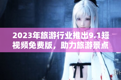 2023年旅游行业推出9.1短视频免费版，助力旅游景点宣传