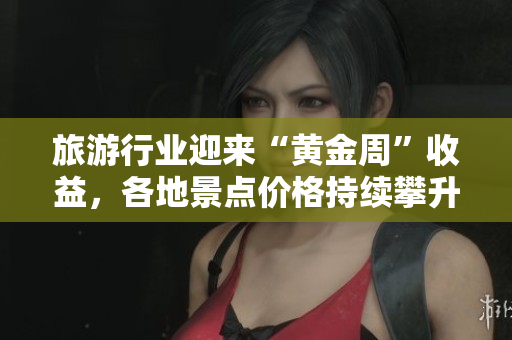 旅游行业迎来“黄金周”收益，各地景点价格持续攀升