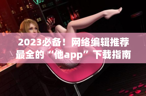 2023必备！网络编辑推荐最全的“他app”下载指南