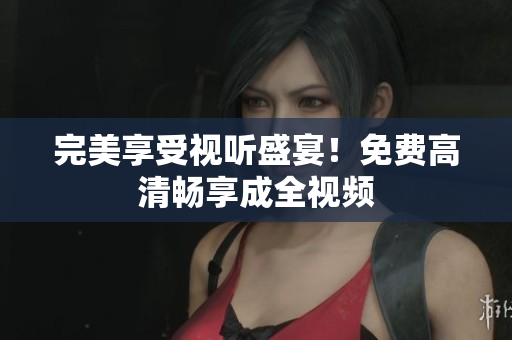 完美享受视听盛宴！免费高清畅享成全视频