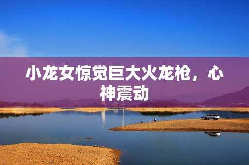小龙女惊觉巨大火龙枪，心神震动
