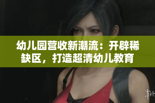 幼儿园营收新潮流：开辟稀缺区，打造超清幼儿教育