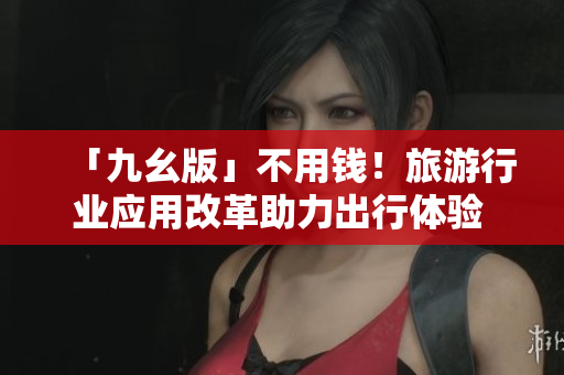 「九幺版」不用钱！旅游行业应用改革助力出行体验  最新资讯