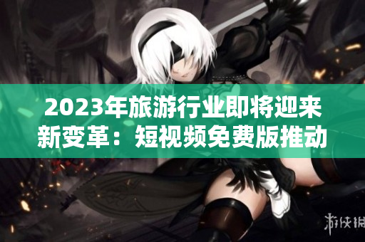 2023年旅游行业即将迎来新变革：短视频免费版推动旅游体验更加丰富