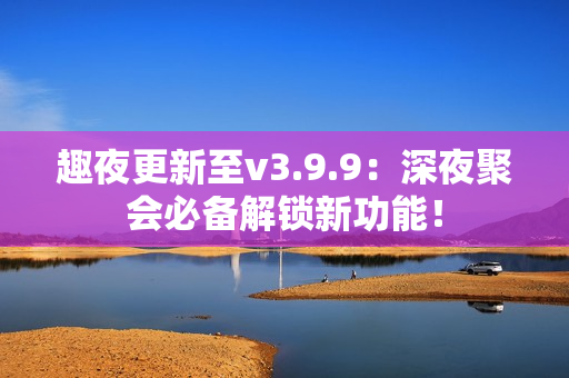 趣夜更新至v3.9.9：深夜聚会必备解锁新功能！