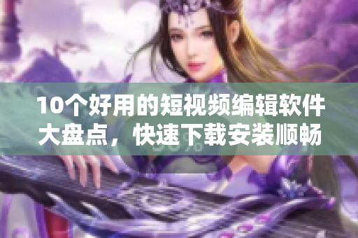 10个好用的短视频编辑软件大盘点，快速下载安装顺畅使用！