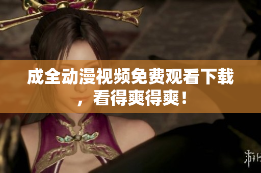 成全动漫视频免费观看下载，看得爽得爽！