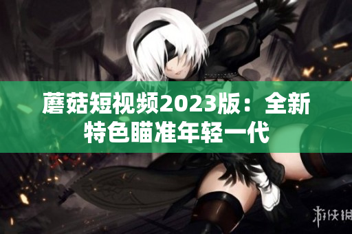 蘑菇短视频2023版：全新特色瞄准年轻一代