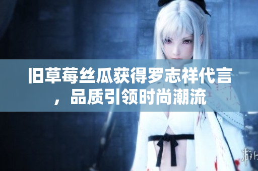 旧草莓丝瓜获得罗志祥代言，品质引领时尚潮流