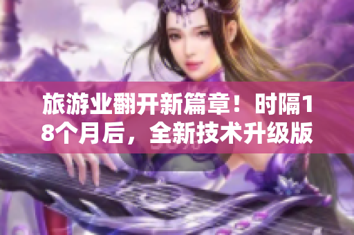 旅游业翻开新篇章！时隔18个月后，全新技术升级版正式发布