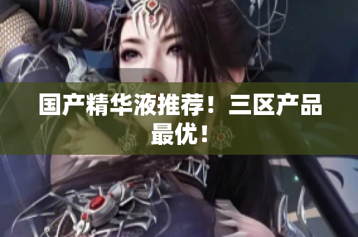 国产精华液推荐！三区产品最优！