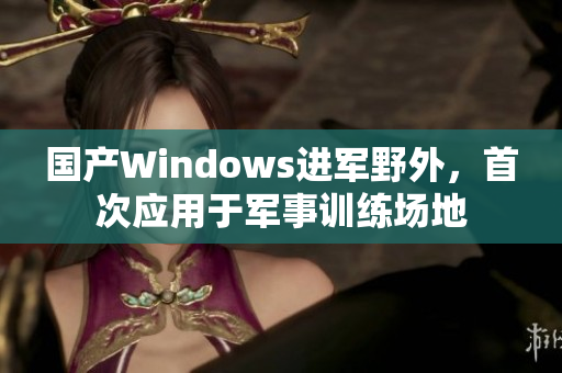 国产Windows进军野外，首次应用于军事训练场地