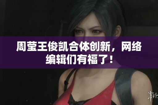 周莹王俊凯合体创新，网络编辑们有福了！