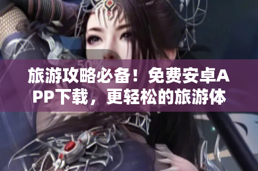 旅游攻略必备！免费安卓APP下载，更轻松的旅游体验
