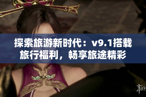 探索旅游新时代：v9.1搭载旅行福利，畅享旅途精彩