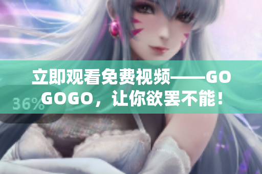 立即观看免费视频——GOGOGO，让你欲罢不能！