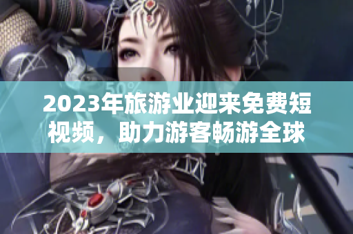 2023年旅游业迎来免费短视频，助力游客畅游全球
