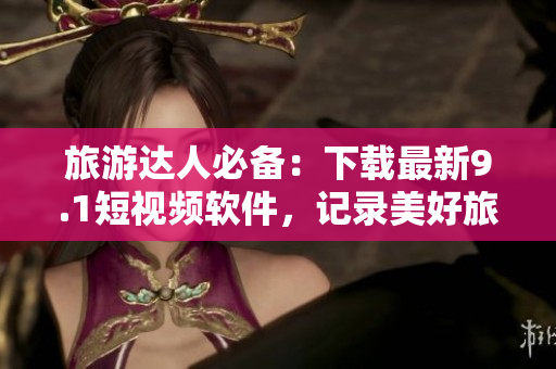 旅游达人必备：下载最新9.1短视频软件，记录美好旅途！
