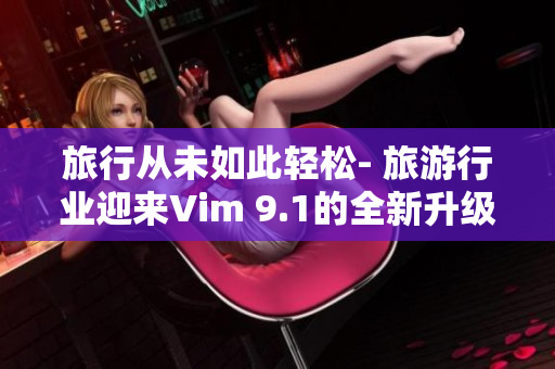 旅行从未如此轻松- 旅游行业迎来Vim 9.1的全新升级
