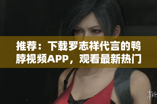 推荐：下载罗志祥代言的鸭脖视频APP，观看最新热门视频！