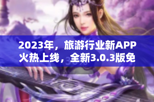 2023年，旅游行业新APP火热上线，全新3.0.3版免费下载！不容错过！