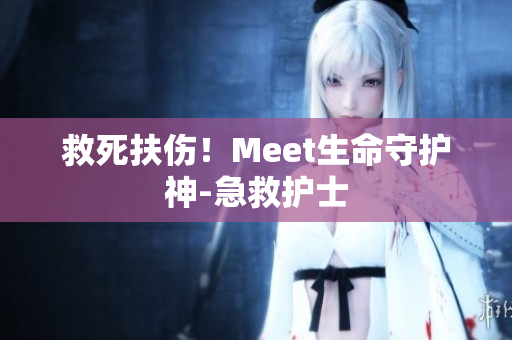 救死扶伤！Meet生命守护神-急救护士