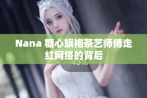 Nana 糖心旗袍茶艺师傅走红网络的背后