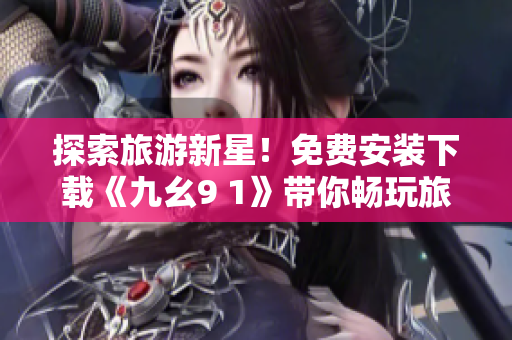 探索旅游新星！免费安装下载《九幺9 1》带你畅玩旅行世界