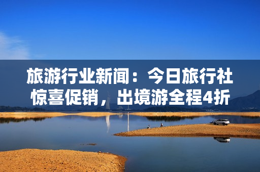 旅游行业新闻：今日旅行社惊喜促销，出境游全程4折优惠！