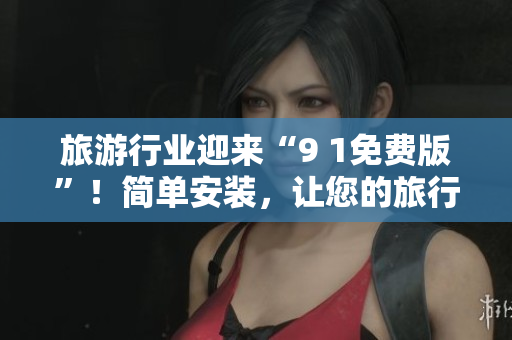旅游行业迎来“9 1免费版”！简单安装，让您的旅行更便捷！