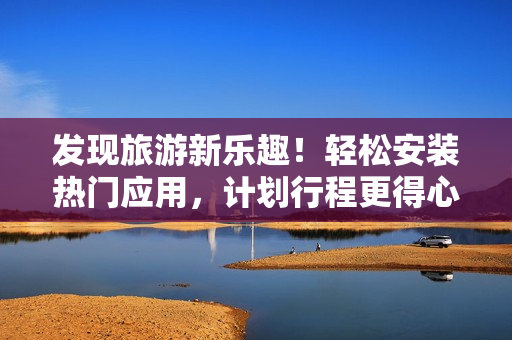 发现旅游新乐趣！轻松安装热门应用，计划行程更得心应手！