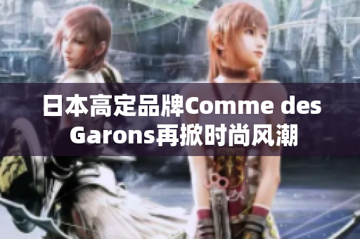 日本高定品牌Comme des Garons再掀时尚风潮