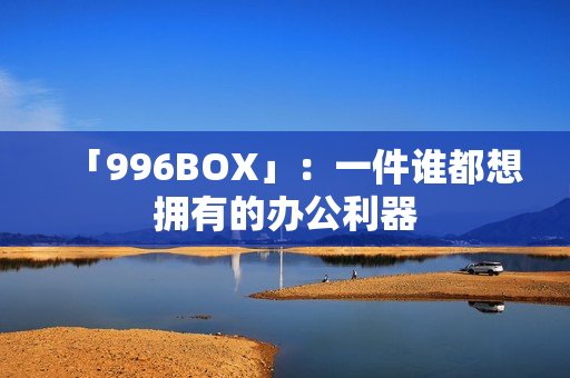「996BOX」：一件谁都想拥有的办公利器