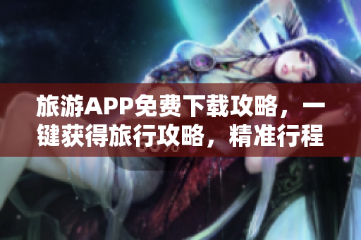 旅游APP免费下载攻略，一键获得旅行攻略，精准行程规划！