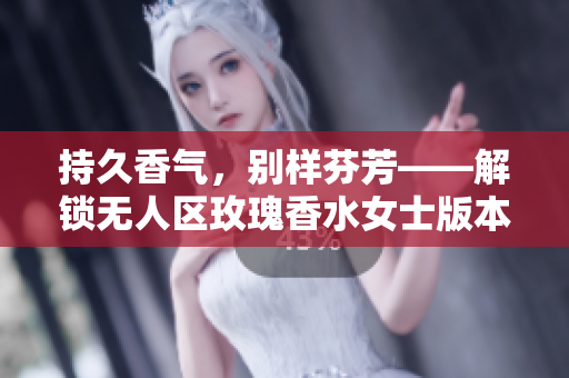 持久香气，别样芬芳——解锁无人区玫瑰香水女士版本